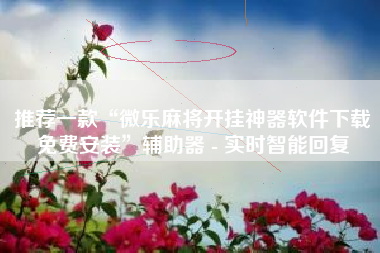 推荐一款“微乐麻将开挂神器软件下载免费安装”辅助器 - 实时智能回复